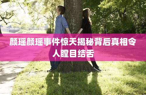 颜瑶颜瑶事件惊天揭秘背后真相令人瞠目结舌