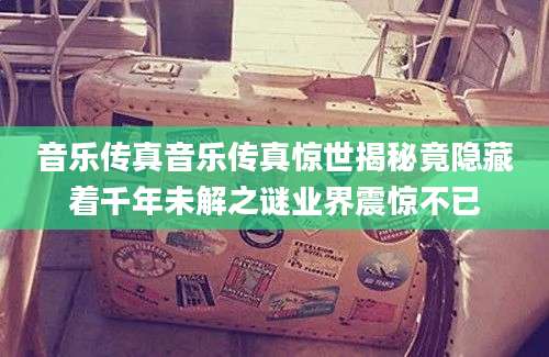 音乐传真音乐传真惊世揭秘竟隐藏着千年未解之谜业界震惊不已