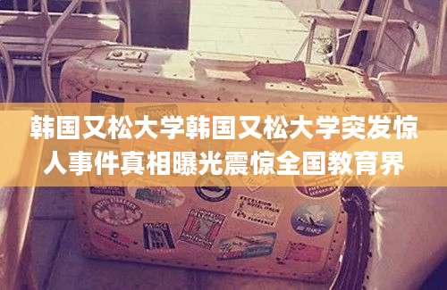 韩国又松大学韩国又松大学突发惊人事件真相曝光震惊全国教育界