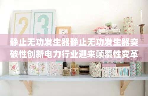 静止无功发生器静止无功发生器突破性创新电力行业迎来颠覆性变革