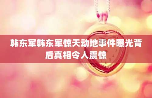 韩东军韩东军惊天动地事件曝光背后真相令人震惊