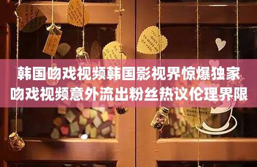 韩国吻戏视频韩国影视界惊爆独家吻戏视频意外流出粉丝热议伦理界限