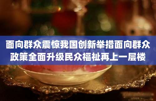 面向群众震惊我国创新举措面向群众政策全面升级民众福祉再上一层楼