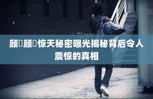 顾沄顾沄惊天秘密曝光揭秘背后令人震惊的真相
