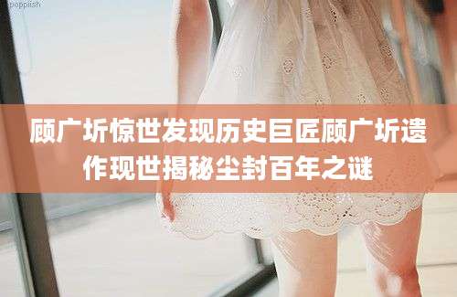 顾广圻惊世发现历史巨匠顾广圻遗作现世揭秘尘封百年之谜