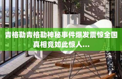 青格勒青格勒神秘事件爆发震惊全国真相竟如此惊人...