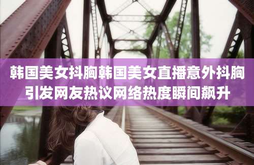 韩国美女抖胸韩国美女直播意外抖胸引发网友热议网络热度瞬间飙升