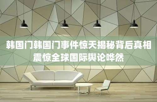 韩国门韩国门事件惊天揭秘背后真相震惊全球国际舆论哗然