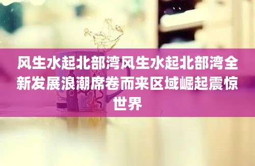 风生水起北部湾风生水起北部湾全新发展浪潮席卷而来区域崛起震惊世界