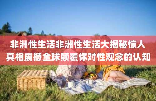 非洲性生活非洲性生活大揭秘惊人真相震撼全球颠覆你对性观念的认知