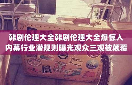 韩剧伦理大全韩剧伦理大全爆惊人内幕行业潜规则曝光观众三观被颠覆