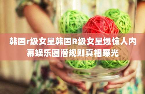 韩国r级女星韩国R级女星爆惊人内幕娱乐圈潜规则真相曝光