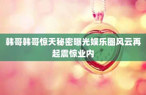 韩哥韩哥惊天秘密曝光娱乐圈风云再起震惊业内