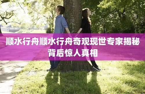 顺水行舟顺水行舟奇观现世专家揭秘背后惊人真相