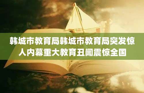 韩城市教育局韩城市教育局突发惊人内幕重大教育丑闻震惊全国