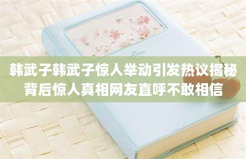 韩武子韩武子惊人举动引发热议揭秘背后惊人真相网友直呼不敢相信