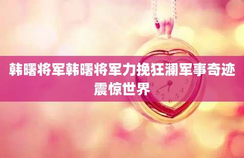 韩曙将军韩曙将军力挽狂澜军事奇迹震惊世界