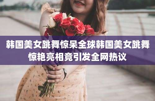韩国美女跳舞惊呆全球韩国美女跳舞惊艳亮相竟引发全网热议
