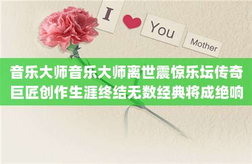 音乐大师音乐大师离世震惊乐坛传奇巨匠创作生涯终结无数经典将成绝响