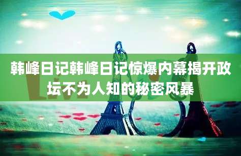 韩峰日记韩峰日记惊爆内幕揭开政坛不为人知的秘密风暴