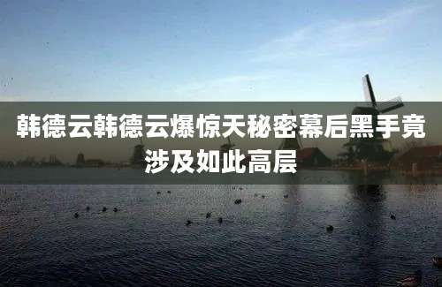 韩德云韩德云爆惊天秘密幕后黑手竟涉及如此高层
