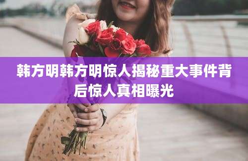 韩方明韩方明惊人揭秘重大事件背后惊人真相曝光