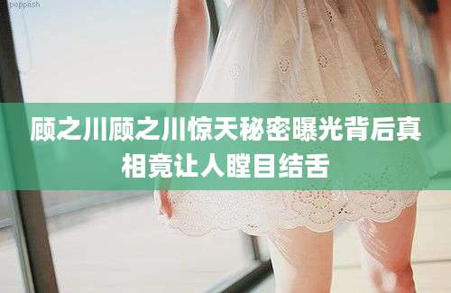 顾之川顾之川惊天秘密曝光背后真相竟让人瞠目结舌