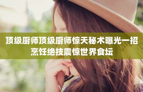 顶级厨师顶级厨师惊天秘术曝光一招烹饪绝技震惊世界食坛