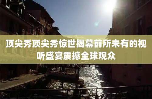 顶尖秀顶尖秀惊世揭幕前所未有的视听盛宴震撼全球观众