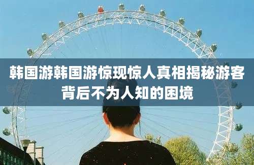 韩国游韩国游惊现惊人真相揭秘游客背后不为人知的困境