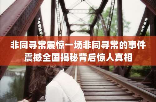 非同寻常震惊一场非同寻常的事件震撼全国揭秘背后惊人真相