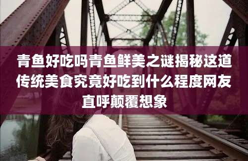 青鱼好吃吗青鱼鲜美之谜揭秘这道传统美食究竟好吃到什么程度网友直呼颠覆想象