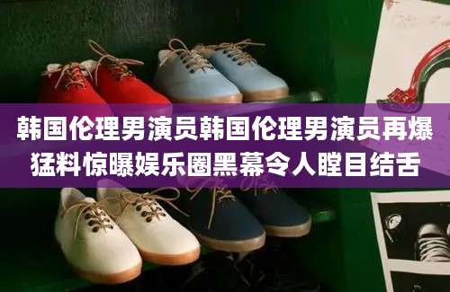 韩国伦理男演员韩国伦理男演员再爆猛料惊曝娱乐圈黑幕令人瞠目结舌