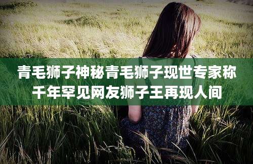 青毛狮子神秘青毛狮子现世专家称千年罕见网友狮子王再现人间
