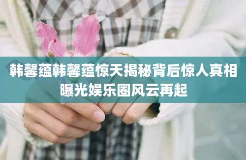 韩馨蕴韩馨蕴惊天揭秘背后惊人真相曝光娱乐圈风云再起