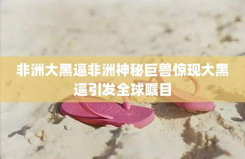 非洲大黑逼非洲神秘巨兽惊现大黑逼引发全球瞩目