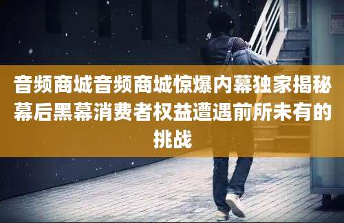 音频商城音频商城惊爆内幕独家揭秘幕后黑幕消费者权益遭遇前所未有的挑战