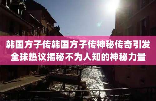 韩国方子传韩国方子传神秘传奇引发全球热议揭秘不为人知的神秘力量