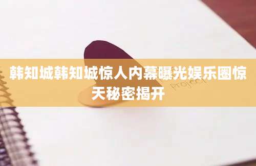 韩知城韩知城惊人内幕曝光娱乐圈惊天秘密揭开