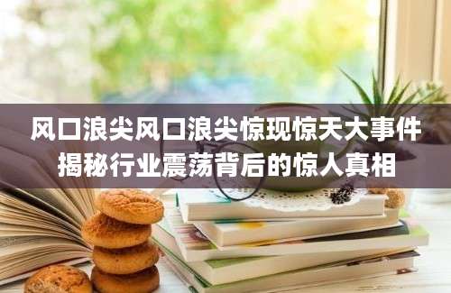 风口浪尖风口浪尖惊现惊天大事件揭秘行业震荡背后的惊人真相