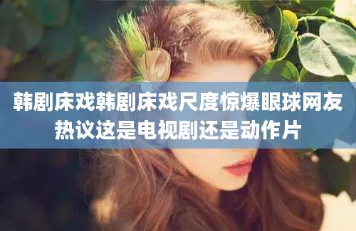 韩剧床戏韩剧床戏尺度惊爆眼球网友热议这是电视剧还是动作片