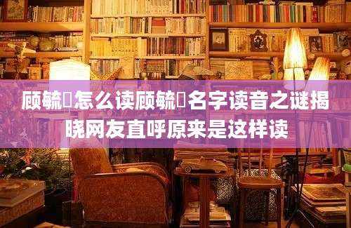 顾毓琇怎么读顾毓琇名字读音之谜揭晓网友直呼原来是这样读