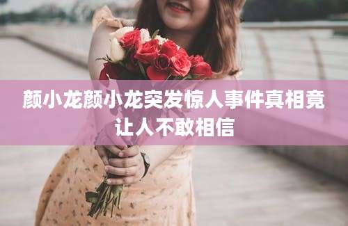 颜小龙颜小龙突发惊人事件真相竟让人不敢相信