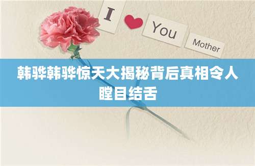 韩骅韩骅惊天大揭秘背后真相令人瞠目结舌
