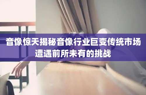 音像惊天揭秘音像行业巨变传统市场遭遇前所未有的挑战