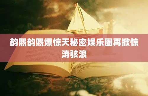 韵熙韵熙爆惊天秘密娱乐圈再掀惊涛骇浪
