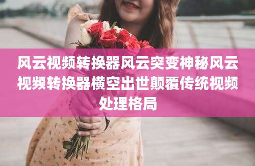 风云视频转换器风云突变神秘风云视频转换器横空出世颠覆传统视频处理格局