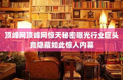 顶峰网顶峰网惊天秘密曝光行业巨头竟隐藏如此惊人内幕