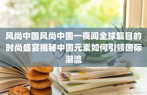 风尚中国风尚中国一夜间全球瞩目的时尚盛宴揭秘中国元素如何引领国际潮流