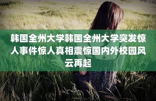 韩国全州大学韩国全州大学突发惊人事件惊人真相震惊国内外校园风云再起